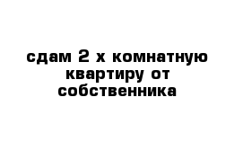 сдам 2 х комнатную квартиру от собственника